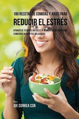 100 Recetas de Comidas y Jugos Para Reducir El Estres: Atraviese Tiempos Dificiles y Momentos de Ansiedad Comiendo Alimentos Deliciosos - Joe Correa - cover