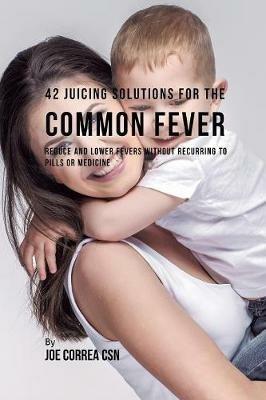 42 Juicing Solutions for the Common Fever: Reduce and Lower Fevers without Recurring to Pills or Medicine - Joe Correa - cover