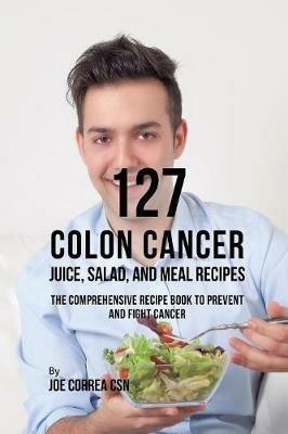 127 Colon Cancer Juice, Salad, and Meal Recipes: The Comprehensive Recipe Book to Prevent and Fight Cancer - Joe Correa - cover
