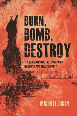 Burn, Bomb, Destroy: The Sabotage Campaign of the German Secret Services in North America 1914-1918 - Michael Digby - cover