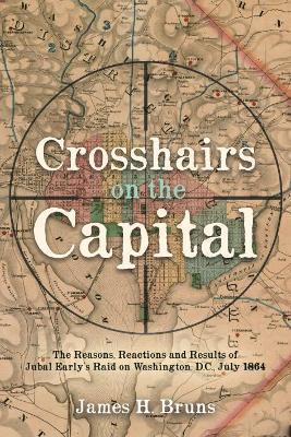 Crosshairs on the Capital: Jubal Early's Raid on Washington, D.C., July 1864: Reasons, Reactions, and Results - James H. Bruns - cover