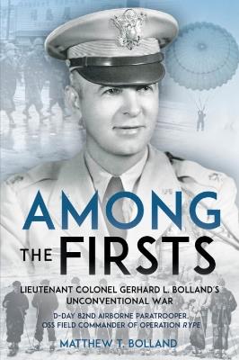 Among the Firsts: Lieutenant Colonel Gerhard L. Bolland's Unconventional War: D-Day 82nd Airborne Paratrooper, Oss Special Forces Commander of Operation Rype - Matthew T. Bolland - cover