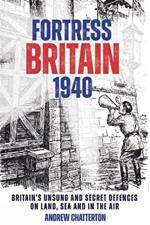 Fortress Britain 1940: Britain's Unsung and Secret Defences on Land, Sea and in the Air