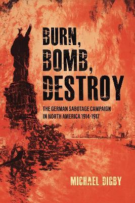 Burn, Bomb, Destroy: The German Sabotage Campaign in North America, 1914–1917 - Michael Digby - cover