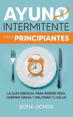 Ayuno intermitente para principiantes: La guia esencial para perder peso, quemar grasa y mejorar tu salud - Sofia Ochoa - cover