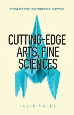 Cutting-Edge Arts, Fine Sciences: Interdisciplinary Approaches to Innovation - Julie Yelle - cover