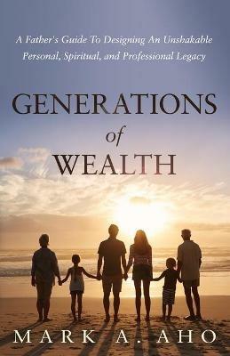 Generations of Wealth: A Father's Guide to Designing an Unshakable Personal, Spiritual, and Professional Legacy - Mark a Aho - cover