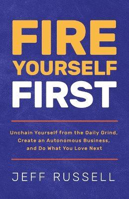 Fire Yourself First: Unchain Yourself from the Daily Grind, Create an Autonomous Business, and Do What You Love Next - Jeff Russell - cover