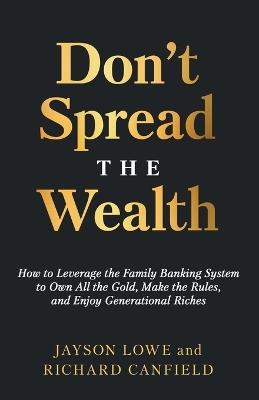 Don't Spread the Wealth: How to Leverage the Family Banking System to Own All the Gold, Make the Rules, and Enjoy Generational Riches - Jayson Lowe,Richard Canfield - cover