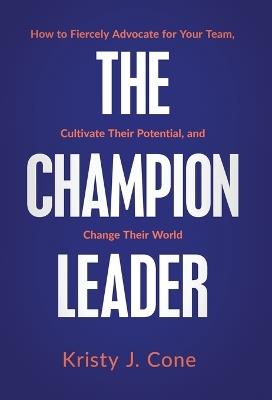 The Champion Leader: How to Fiercely Advocate for Your Team, Cultivate Their Potential, and Change Their World - Kristy J Cone - cover