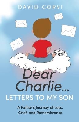 Dear Charlie...Letters to My Son: A Father's Journey of Loss, Grief, and Remembrance - David Corvi - cover