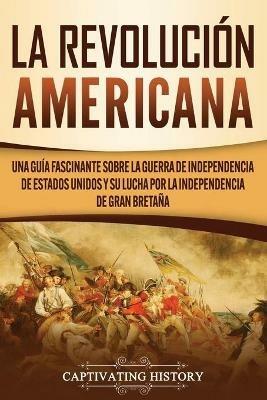 La Revolucion americana: Una guia fascinante sobre la guerra de Independencia de Estados Unidos y su lucha por la independencia de Gran Bretana - Captivating History - cover