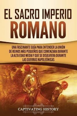 El Sacro Imperio Romano: Una Fascinante Guia para Entender la Union de Reinos Mas Pequenos que Comenzara Durante la Alta Edad Media y que se Disolviera Durante las Guerras Napoleonicas - Captivating History - cover