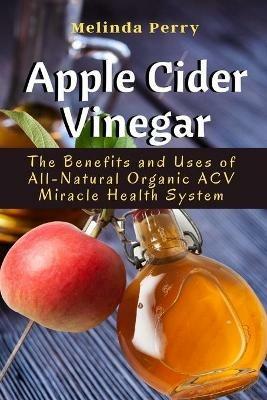 Apple Cider Vinegar: The Benefits and Uses of All-Natural Organic ACV Miracle Health System - Melinda Perry - cover