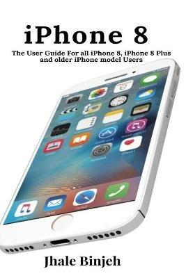 iPhone 8: The User Guide For all iPhone 8, iPhone 8 Plus and older iPhone model Users - Jhale Binjeh - cover