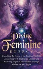 Divine Feminine Energy: Unlocking the Power of the Goddess Within, Connecting with Your Spirit Guides, and Accessing Higher Consciousness through Meditation and Prayer