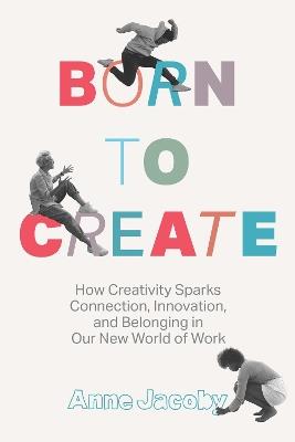 Born to Create: How Creativity Sparks Connection, Innovation, and Belonging in Our New World of Work - Anne Jacoby - cover