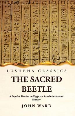 The Sacred Beetle A Popular Treatise on Egyptian Scarabs in Art and History by John Ward - John Ward - cover