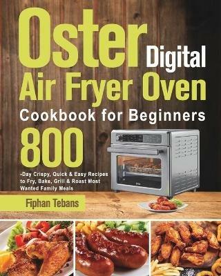 Oster Digital Air Fryer Oven Cookbook for Beginners: 800-Day Crispy, Quick & Easy Recipes to Fry, Bake, Grill & Roast Most Wanted Family Meals - Fiphan Tebans - cover