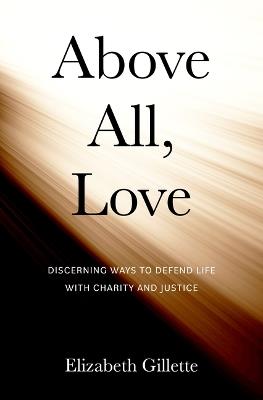 Above All, Love: Discerning Ways to Defend Life with Charity and Justice - Elizabeth Gillette - cover