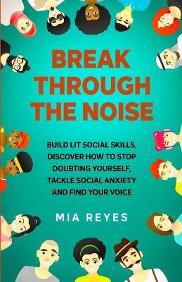 Break Through The Noise: Build Lit Social Skills, Discover How To Stop Doubting Yourself, Tackle Social Anxiety And Find Your Voice - Mia Reyes - cover
