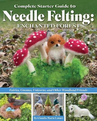 Complete Starter Guide to Needle Felting: Enchanted Forest: Fairies, Gnomes, Unicorns, and Other Woodland Friends - Claudia Marie Lenart - cover