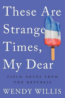 These Are Strange Times, My Dear: Field Notes from the Republic - Wendy Willis - cover