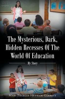 The Mysterious, Dark, Hidden Recesses of the World of Education: My Story - Mary Frances Hedrick Garrett - cover