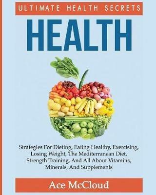 Health: Ultimate Health Secrets: Strategies For Dieting, Eating Healthy, Exercising, Losing Weight, The Mediterranean Diet, Strength Training, And All About Vitamins, Minerals, And Supplements - Ace McCloud - cover