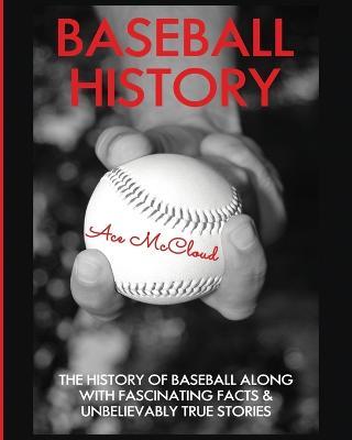 Baseball History: The History of Baseball Along With Fascinating Facts & Unbelievably True Stories - Ace McCloud - cover