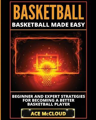 Basketball: Basketball Made Easy: Beginner and Expert Strategies For Becoming A Better Basketball Player - Ace McCloud - cover