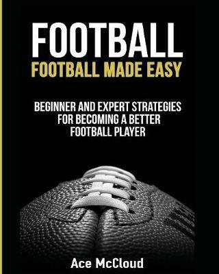 Football: Football Made Easy: Beginner and Expert Strategies For Becoming A Better Football Player - Ace McCloud - cover