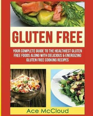 Gluten Free: Your Complete Guide To The Healthiest Gluten Free Foods Along With Delicious & Energizing Gluten Free Cooking Recipes - Ace McCloud - cover