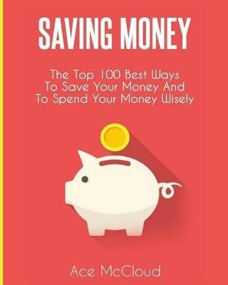 Saving Money: The Top 100 Best Ways To Save Your Money And To Spend Your Money Wisely - Ace McCloud - cover