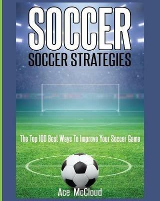 Soccer: Soccer Strategies: The Top 100 Best Ways To Improve Your Soccer Game - Ace McCloud - cover