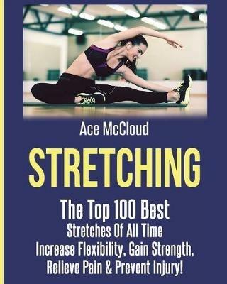 Stretching: The Top 100 Best Stretches Of All Time: Increase Flexibility, Gain Strength, Relieve Pain & Prevent Injury - Ace McCloud - cover