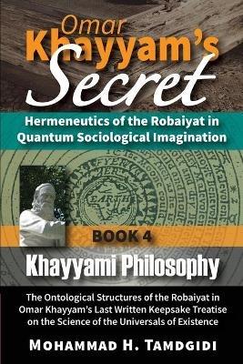 Omar Khayyam's Secret: Hermeneutics of the Robaiyat in Quantum Sociological Imagination: Book 4: Khayyami Philosophy: The Ontological Structures of the Robaiyat in Omar Khayyam's Last Written Keepsake Treatise on the Science of the Universals of Existence - Mohammad Tamdgidi - cover