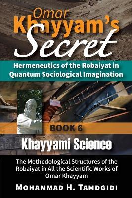 Omar Khayyam's Secret: Hermeneutics of the Robaiyat in Quantum Sociological Imagination: Book 6: Khayyami Science: The Methodological Structures of the Robaiyat in All the Scientific Works of Omar Khayyam - Mohammad H Tamdgidi - cover