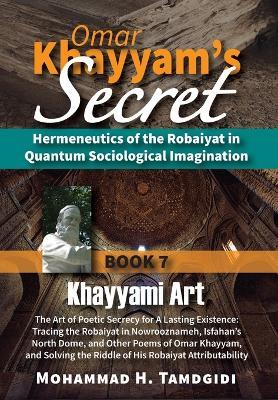 Omar Khayyam's Secret: Book 7: Khayyami Art: The Art of Poetic Secrecy for a Lasting Existence: Tracing the Robaiyat in Nowrooznameh, Isfahan's North Dome, and Other Poems of Omar Khayyam, and Solving the Riddle of His Robaiyat Attributability - Mohammad H Tamdgidi - cover