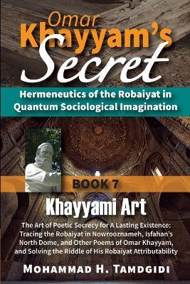 Omar Khayyam's Secret: Book 7: Khayyami Art: The Art of Poetic Secrecy for a Lasting Existence: Tracing the Robaiyat in Nowrooznameh, Isfahan's North Dome, and Other Poems of Omar Khayyam, and Solving the Riddle of His Robaiyat Attributability - Mohammad H Tamdgidi - cover