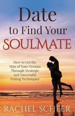 Date to Find Your Soulmate: How to Get the Man of Your Dreams Through Strategic and Successful Dating Techniques - Rachel Scheer - cover