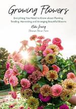 Growing Flowers: Everything You Need to Know About Planting, Tending, Harvesting and Arranging Beautiful Blooms (Flower Gardening for Beginners)