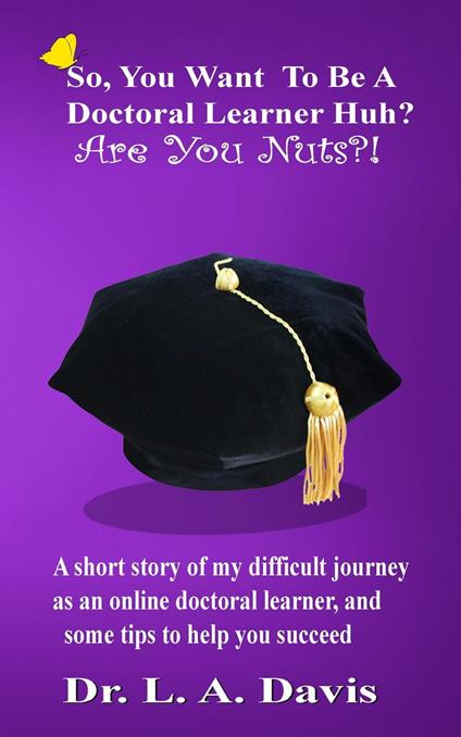 So, you want to be a doctoral learner huh? Are you nuts?!: A short story of my difficult journey as an online doctoral learner and some tips on how to help you succeed - L a Davis - cover