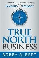 True North Business: A Leader's Guide to Extraordinary Growth and Impact - Bobby Albert - cover