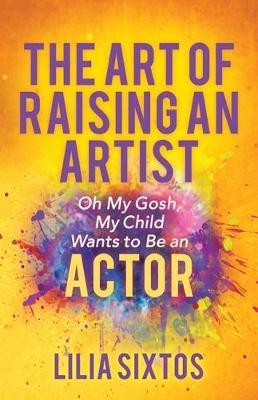 The Art of Raising an Artist: Oh My Gosh, My Child Wants to Be an Actor - Lilia Sixtos - cover