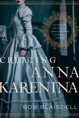 Creating Anna Karenina: Tolstoy and the Birth of Literature's Most Enigmatic Heroine - Bob Blaisdell - cover