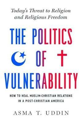 The Politics of Vulnerability: How to Heal Muslim-Christian Relations in a Post-Christian America: Today's Threat to Religion and Religious Freedom - Asma T. Uddin - cover