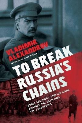 To Break Russia's Chains: Boris Savinkov and His Wars Against the Tsar and the Bolsheviks - Vladimir Alexandrov - cover
