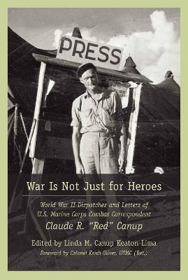 War Is Not Just for Heroes: World War II Dispatches and Letters of U.S. Marine Corps Combat Correspondent Claude R. "Red" Canup - Linda M. Canup Keaton-Lima,Keith Oliver - cover