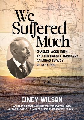 We Suffered Much: Charles Wood Irish and the Dakota Territory Railroad Survey of 1879-1881 - Cindy Wilson - cover